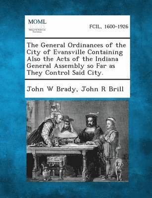 The General Ordinances of the City of Evansville Containing Also the Acts of the Indiana General Assembly So Far as They Control Said City. 1