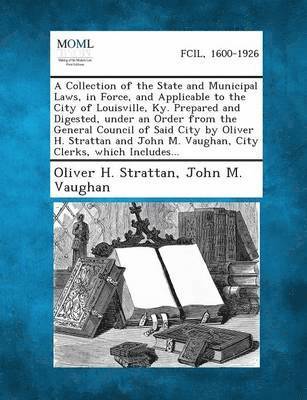 A Collection of the State and Municipal Laws, in Force, and Applicable to the City of Louisville, KY. Prepared and Digested, Under an Order from the 1