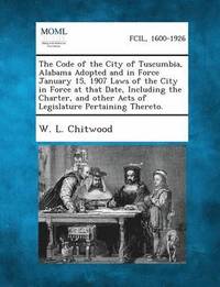 bokomslag The Code of the City of Tuscumbia, Alabama Adopted and in Force January 15, 1907 Laws of the City in Force at That Date, Including the Charter, and Other Acts of Legislature Pertaining Thereto.