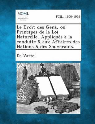 Le Droit Des Gens, Ou Principes de La Loi Naturelle, Appliques a la Conduite & Aux Affaires Des Nations & Des Souverains. 1