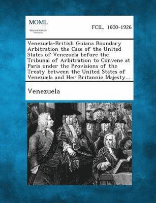 Venezuela-British Guiana Boundary Arbitration the Case of the United States of Venezuela Before the Tribunal of Arbitration to Convene at Paris Under 1