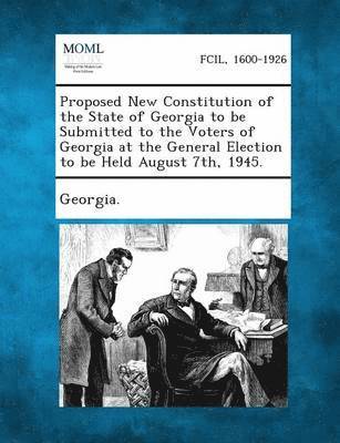 Proposed New Constitution of the State of Georgia to Be Submitted to the Voters of Georgia at the General Election to Be Held August 7th, 1945. 1