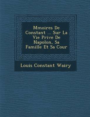 M&#65533;moires De Constant ... Sur La Vie Priv&#65533;e De Napol&#65533;on, Sa Famille Et Sa Cour 1