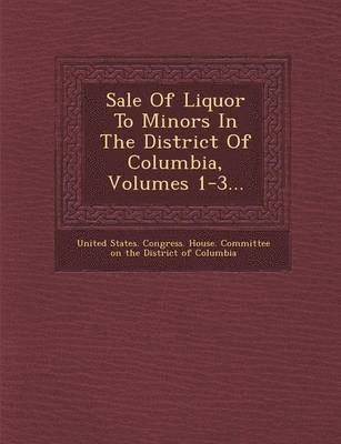 United States Congress House Committe - Sale of Liquor to Minors in the District of Columbia, Volumes 1-3..., Häftad
