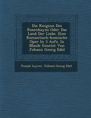 Die K Niginn Des Rosenhayns Oder Das Land Der Liebe. Eine Romantisch-Komische Oper in 3 Aufz. in Musik Gesetzt Von Johann Georg Edel 1