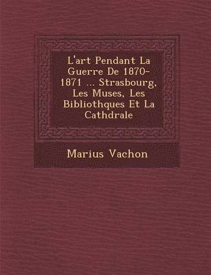 bokomslag L'Art Pendant La Guerre de 1870-1871 ... Strasbourg, Les Mus Es, Les Biblioth Ques Et La Cath Drale