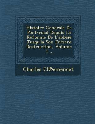 Histoire Generale de Port-Roial Depuis La Reforme de L'Abbaie Jusqu'la Son Entiere Destruction, Volume 1... 1