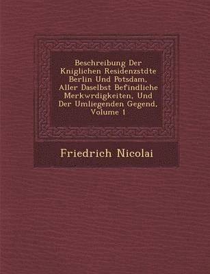 Beschreibung Der K&#65533;niglichen Residenzst&#65533;dte Berlin Und Potsdam, Aller Daselbst Befindliche Merkw&#65533;rdigkeiten, Und Der Umliegenden Gegend, Volume 1 1