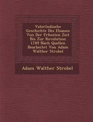 Vaterl�ndische Geschichte Des Elsasses Von Der Fr�hesten Zeit Bis Zur Revolution 1789 Nach Quellen Bearbeitet Von Adam Walther Strobel