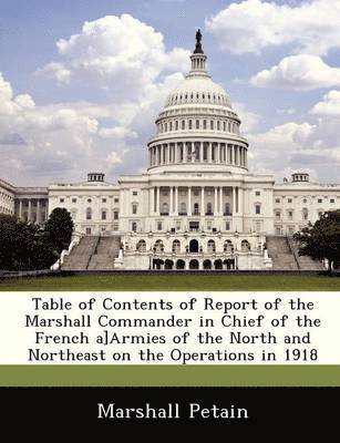 Table of Contents of Report of the Marshall Commander in Chief of the French A]armies of the North and Northeast on the Operations in 1918 1