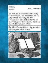 bokomslag An ACT to Incorporate the City of Brooklyn. as Reported to an Adjourned Meeting of the Freeholders and Inhabitants of the Village of Brooklyn, Held O