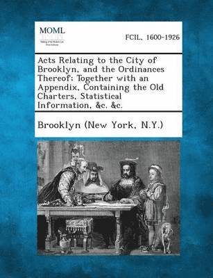 Acts Relating to the City of Brooklyn, and the Ordinances Thereof; Together with an Appendix, Containing the Old Charters, Statistical Information, &C 1