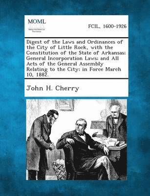 Digest of the Laws and Ordinances of the City of Little Rock, with the Constitution of the State of Arkansas; General Incorporation Laws; And All Acts