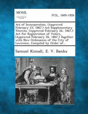 Act of Incorporation, (Approved February 23, 1867.) ACT Supplementary Thereto, (Approved February 26, 1867, ) ACT for Registration of Voters, (Approve 1