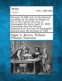 bokomslag Revision of 1905 Acts of the General Assembly of the State of Indiana So Far as the Control the City of Indianapolis (in Force April 15, 1905). Contai