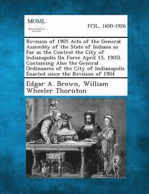 Revision of 1905 Acts of the General Assembly of the State of Indiana So Far as the Control the City of Indianapolis (in Force April 15, 1905). Contai 1