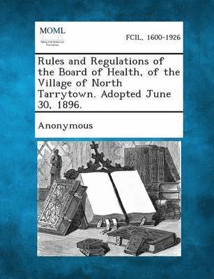 Rules and Regulations of the Board of Health, of the Village of North Tarrytown. Adopted June 30, 1896. 1