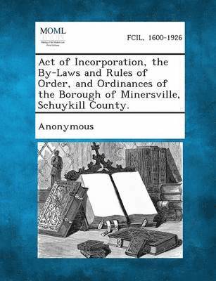 Act of Incorporation, the By-Laws and Rules of Order, and Ordinances of the Borough of Minersville, Schuykill County. 1