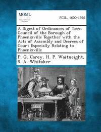 bokomslag A Digest of Ordinances of Town Council of the Borough of Phoenixville Together with the Acts of Assembly and Decrees of Court Especially Relating to