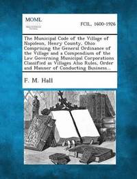 bokomslag The Municipal Code of the Village of Napoleon, Henry County, Ohio Comprising the General Ordinance of the Village and a Compendium of the Law Governin