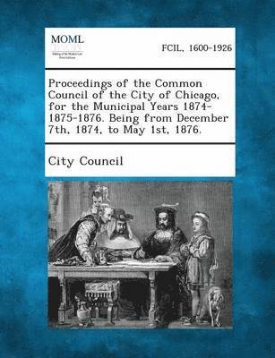 Proceedings of the Common Council of the City of Chicago, for the Municipal Years 1874-1875-1876. Being from December 7th, 1874, to May 1st, 1876., Häftad