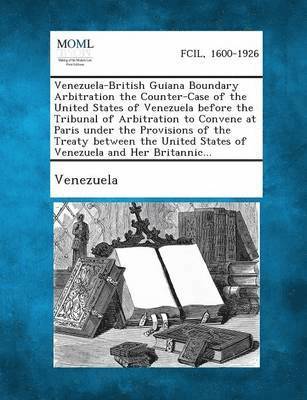 Venezuela-British Guiana Boundary Arbitration the Counter-Case of the United States of Venezuela Before the Tribunal of Arbitration to Convene at Pari 1