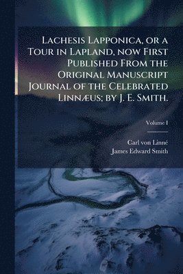 Carl Von Linné, James Edward Smith - Lachesis Lapponica, or a Tour in Lapland, now First Published From the Original Manuscript Journal of the Celebrated Linnæus; by J. E. Smith.; Volume I, Häftad