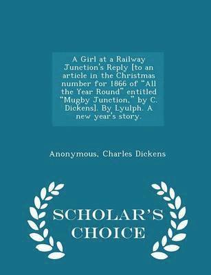 A Girl at a Railway Junction's Reply [to an Article in the Christmas Number for 1866 of All the Year Round Entitled Mugby Junction, by C. Dickens]. by Lyulph. a New Year's Story. - Scholar's Choice 1