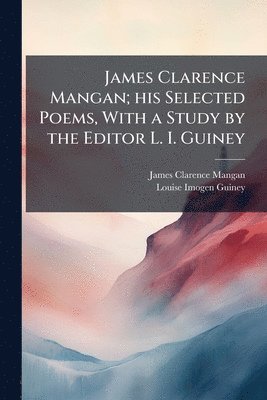 James Clarence Mangan, Louise Imogen Guiney - James Clarence Mangan; his Selected Poems, With a Study by the Editor L. I. Guiney, Häftad