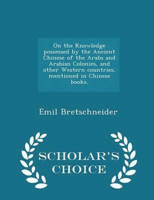 On the Knowledge Possessed by the Ancient Chinese of the Arabs and Arabian Colonies, and Other Western Countries, Mentioned in Chinese Books. - Scholar's Choice Edition 1