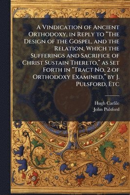 Vindication of Ancient Orthodoxy, in Reply to "The Design of the Gospel, and the Relation, Which the Sufferings and Sacrifice of Christ Sustain Thereto," as set Forth in "Tract No. 2 of Orthodoxy Examined," by J. Pulsford, Etc