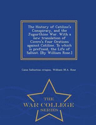 History of Catiline's Conspiracy, and the Jugurthine War. with a New Translation of Cicero's Four Orations Against Catiline. to Which Is Prefixed, the Life of Sallust. [by William Rose.] - War College Series