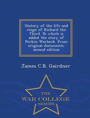 History of the Life and Reign of Richard the Third. to Which Is Added the Story of Perkin Warbeck. from Original Documents. Second Edition - War College Series 1