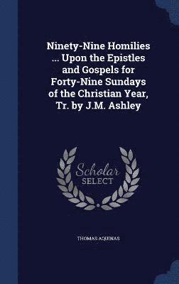 Ninety-Nine Homilies ... Upon the Epistles and Gospels for Forty-Nine Sundays of the Christian Year, Tr. by J.M. Ashley 1