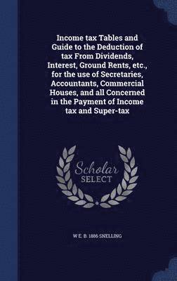 Income tax Tables and Guide to the Deduction of tax From Dividends, Interest, Ground Rents, etc., for the use of Secretaries, Accountants, Commercial Houses, and all Concerned in the Payment of Income tax and Super-tax