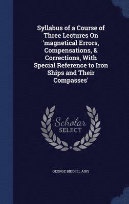 Syllabus of a Course of Three Lectures On 'magnetical Errors, Compensations, & Corrections, With Special Reference to Iron Ships and Their Compasses' 1