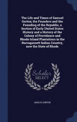 The Life and Times of Samuel Gorton; the Founders and the Founding of the Republic, a Section of Early United States History and a History of the Colony of Providence and Rhode Island Plantations in 1