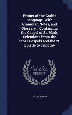 Primer of the Gothic Language, With Grammar, Notes, and Glossary ...Containing the Gospel of St. Mark, Selections From the Other Gospels and the 2D Epistle to Timothy 1
