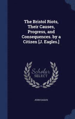 The Bristol Riots, Their Causes, Progress, and Consequences. by a Citizen [J. Eagles.] 1