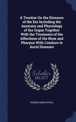 A Treatise On the Diseases of the Ear Including the Anatomy and Physiology of the Organ Together With the Treatment of the Affections of the Nose and Pharynx With Conduce to Aural Diseases 1