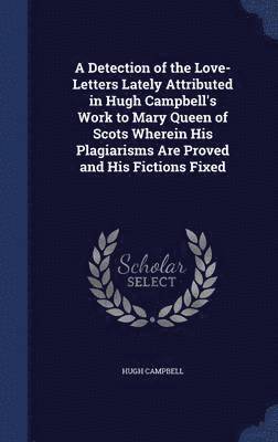 Hugh Campbell - Detection of the Love-Letters Lately Attributed in Hugh Campbell's Work to Mary Queen of Scots Wherein His Plagiarisms Are Proved and His Fictions Fixed, Inbunden