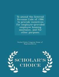 bokomslag To Amend the Internal Revenue Code of 1986 to Provide Incentives for Employer-Provided Employee Housing Assistance, and for Other Purposes. - Scholar's Choice Edition