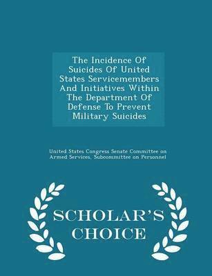 The Incidence of Suicides of United States Servicemembers and Initiatives Within the Department of Defense to Prevent Military Suicides - Scholar's Choice Edition 1