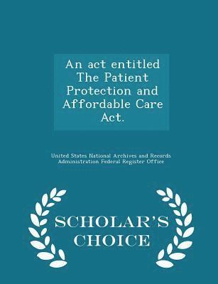 An act entitled The Patient Protection and Affordable Care Act. - Scholar's Choice Edition 1