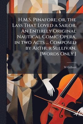 H.M.S. Pinafore; Or, the Lass That Loved a Sailor. an Entirely Original Nautical Comic Opera, in Two Acts ... Composed by Arthur Sullivan. [words Only.] - Scholar's Choice Edition