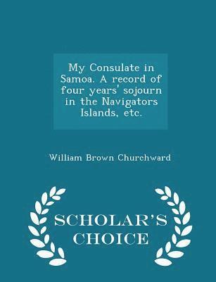 My Consulate in Samoa. a Record of Four Years' Sojourn in the Navigators Islands, Etc. - Scholar's Choice Edition 1