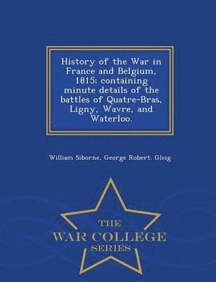 History of the War in France and Belgium, 1815; containing minute details of the battles of Quatre-Bras, Ligny, Wavre, and Waterloo. - War College Series 1