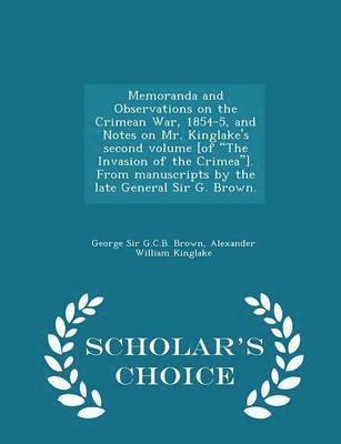 Memoranda and Observations on the Crimean War, 1854-5, and Notes on Mr. Kinglake's Second Volume [of the Invasion of the Crimea]. from Manuscripts by the Late General Sir G. Brown. - Scholar's Choice 1