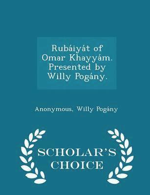 Ruba&#769;iya&#769;t of Omar Khayya&#769;m. Presented by Willy Poga&#769;ny. - Scholar's Choice Edition 1