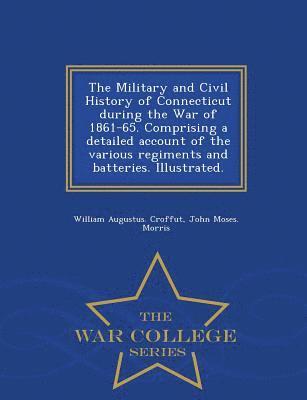Military and Civil History of Connecticut during the War of 1861-65. Comprising a detailed account of the various regiments and batteries. Illustrated. - War College Series